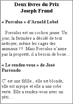 Zone de Texte: Deux livres du PrixJoseph Fraud Porculus  dArnold Lobel   Porculus est un cochon jaune. Un jour, la fermire a dcid de tout nettoyer, mme les cages des animaux !!!  Mais Porculus naime pas la propret, il a besoin de boue Le rendez-vous  de Jos ParrondoC est une fifille , elle est blonde, elle est myope et elle a une robe verte. Elle a rendez-vous avec un yti