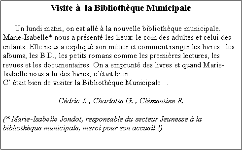 Zone de Texte: Visite   la Bibliothque Municipale      Un lundi matin, on est all  la nouvelle bibliothque municipale. Marie-Isabelle* nous a prsent les lieux: le coin des adultes et celui des enfants .Elle nous a expliqu son mtier et comment ranger les livres : les albums, les B.D., les petits romans comme les premires lectures, les revues et les documentaires. On a emprunt des livres et quand Marie-Isabelle nous a lu des livres, ctait bien.C tait bien de visiter la Bibliothque Municipale   .Cdric J. , Charlotte G. , Clmentine R. (* Marie-Isabelle Jondot, responsable du secteur Jeunesse  la bibliothque municipale, merci pour son accueil !)